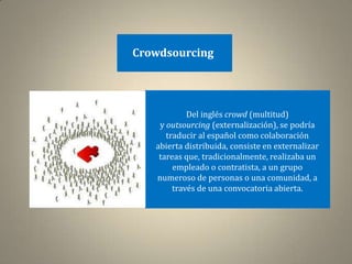 Crowdsourcing




            Del inglés crowd (multitud)
    y outsourcing (externalización), se podría
      traducir al español como colaboración
   abierta distribuida, consiste en externalizar
    tareas que, tradicionalmente, realizaba un
        empleado o contratista, a un grupo
   numeroso de personas o una comunidad, a
        través de una convocatoria abierta.
 