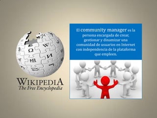 El community manager es la
    persona encargada de crear,
     gestionar y dinamizar una
comunidad de usuarios en Internet
con independencia de la plataforma
           que empleen.
 