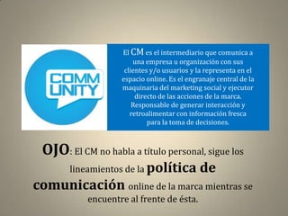 El CM es el intermediario que comunica a
                       una empresa u organización con sus
                    clientes y/o usuarios y la representa en el
                   espacio online. Es el engranaje central de la
                   maquinaria del marketing social y ejecutor
                        directo de las acciones de la marca.
                       Responsable de generar interacción y
                      retroalimentar con información fresca
                            para la toma de decisiones.



 OJO: El CM no habla a título personal, sigue los
       lineamientos de la política           de
comunicación online de la marca mientras se
           encuentre al frente de ésta.
 