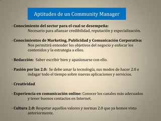 Aptitudes de un Community Manager

· Conocimiento del sector para el cual se desempeña:
        Necesario para afianzar credibilidad, reputación y especialización.

· Conocimientos de Marketing, Publicidad y Comunicación Corporativa:
        Nos permitirá entender los objetivos del negocio y enfocar los
        contenidos y la estrategia a ellos.

· Redacción: Saber escribir bien y apasionarse con ello.

· Pasión por las 2.0: Se debe amar la tecnología, sus modos de hacer 2.0 e
         indagar todo el tiempo sobre nuevas aplicaciones y servicios.

· Creatividad

· Experiencia en comunicación online: Conocer los canales más adecuados
         y tener buenos contactos en Internet.

· Cultura 2.0: Respetar aquellos valores y normas 2.0 que ya hemos visto
         anteriormente.
 