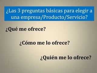 ¿Las 3 preguntas básicas para elegir a
  una empresa/Producto/Servicio?

¿Qué me ofrece?

     ¿Cómo me lo ofrece?

               ¿Quién me lo ofrece?
 