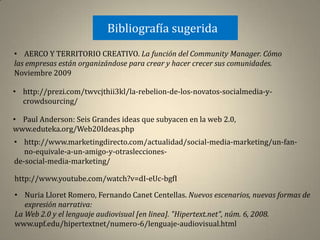 Bibliografía sugerida
• AERCO Y TERRITORIO CREATIVO. La función del Community Manager. Cómo
las empresas están organizándose para crear y hacer crecer sus comunidades.
Noviembre 2009

• http://prezi.com/twvcjthii3kl/la-rebelion-de-los-novatos-socialmedia-y-
  crowdsourcing/

• Paul Anderson: Seis Grandes ideas que subyacen en la web 2.0,
www.eduteka.org/Web20Ideas.php
• http://www.marketingdirecto.com/actualidad/social-media-marketing/un-fan-
   no-equivale-a-un-amigo-y-otraslecciones-
de-social-media-marketing/

http://www.youtube.com/watch?v=dI-eUc-bgfI

• Nuria Lloret Romero, Fernando Canet Centellas. Nuevos escenarios, nuevas formas de
   expresión narrativa:
La Web 2.0 y el lenguaje audiovisual [en linea]. "Hipertext.net", núm. 6, 2008.
www.upf.edu/hipertextnet/numero-6/lenguaje-audiovisual.html
 