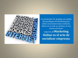 La revolución 2.0 produjo un cambio
  del paradigma del Marketing que
 todos conocíamos hasta entonces.
 Ahora no es más un sistema, ni una
          manera de hacer
   negocios, el Marketing
  Online es el arte de
 socializar empresas.
 