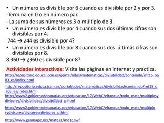 • Un número es divisible por 6 cuando es divisible por 2 y por 3.
-Termina en 0 o en número par.
- La suma de sus números es 3 o múltiplo de 3.
• Un número es divisible por 4 cuando sus dos últimas cifras son
divisibles por 4.
744 → ¿44 es divisible por 4?
• Un número es divisible por 8 cuando sus dos últimas cifras son
divisibles por 8.
8.360 → ¿360 es divisible por 8?
Actividades interactivas: Visita las páginas en internet y practica.
http://www.genmagic.org/mates1/md1c.swf
http://www2.gobiernodecanarias.org/educacion/17/WebC/eltanque/todo_mate/multiplo
sydivisores/divisores/divisores_p.html
http://www2.gobiernodecanarias.org/educacion/17/WebC/eltanque/todo_mate/multiplosy
divisores/divisibilidad/divisibilidad_p.html
http://repositorio.educa.jccm.es/portal/odes/matematicas/divisibilidad/contenido/mt15_oa
03_es/index.html
http://repositorio.educa.jccm.es/portal/odes/matematicas/divisibilidad/contenido/mt15_o
a05_es/index.html
 