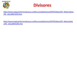 http://www.ceipjuanherreraalcausa.es/Recursosdidacticos/SEXTO/datos/03_Mates/datos
/05_rdi/ud04/3/03.htm
Divisores
http://www.ceipjuanherreraalcausa.es/Recursosdidacticos/SEXTO/datos/03_Mates/dato
s/05_rdi/ud04/5/05.htm
 