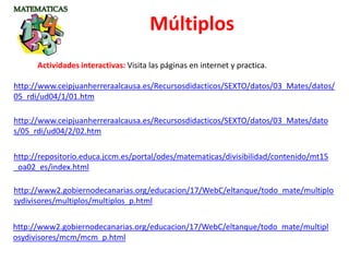 http://www2.gobiernodecanarias.org/educacion/17/WebC/eltanque/todo_mate/multiplo
sydivisores/multiplos/multiplos_p.html
http://www2.gobiernodecanarias.org/educacion/17/WebC/eltanque/todo_mate/multipl
osydivisores/mcm/mcm_p.html
Múltiplos
Actividades interactivas: Visita las páginas en internet y practica.
http://repositorio.educa.jccm.es/portal/odes/matematicas/divisibilidad/contenido/mt15
_oa02_es/index.html
http://www.ceipjuanherreraalcausa.es/Recursosdidacticos/SEXTO/datos/03_Mates/datos/
05_rdi/ud04/1/01.htm
http://www.ceipjuanherreraalcausa.es/Recursosdidacticos/SEXTO/datos/03_Mates/dato
s/05_rdi/ud04/2/02.htm
 