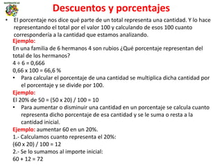 Descuentos y porcentajes
• El porcentaje nos dice qué parte de un total representa una cantidad. Y lo hace
representando el total por el valor 100 y calculando de esos 100 cuanto
correspondería a la cantidad que estamos analizando.
Ejemplo:
En una familia de 6 hermanos 4 son rubios ¿Qué porcentaje representan del
total de los hermanos?
4 ÷ 6 = 0,666
0,66 x 100 = 66,6 %
• Para calcular el porcentaje de una cantidad se multiplica dicha cantidad por
el porcentaje y se divide por 100.
Ejemplo:
El 20% de 50 = (50 x 20) / 100 = 10
• Para aumentar o disminuir una cantidad en un porcentaje se calcula cuanto
representa dicho porcentaje de esa cantidad y se le suma o resta a la
cantidad inicial.
Ejemplo: aumentar 60 en un 20%.
1.- Calculamos cuanto representa el 20%:
(60 x 20) / 100 = 12
2.- Se lo sumamos al importe inicial:
60 + 12 = 72
 