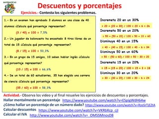 Descuentos y porcentajes
https://www.youtube.com/watch?v=ESpigWdH64w
Actividad.- Observa los video y al final resuelve los ejercicios de descuentos y porcentajes.
Hallar mentalmente un porcentaje
¿Cómo hallar un porcentaje de un número dado?
Calcular descuentos
Calcular el IVA
https://www.youtube.com/watch?v=VKRbXcp_cjI
https://www.youtube.com/watch?v=RzoSrTjEZtA
http://www.youtube.com/watch?v=_OM5SMnosD8
Ejercicios.- Contesta los siguientes problemas.
 