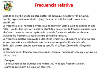 Frecuencia relativa
Cuando se escribe una tabla para anotar los datos que se obtuvieron de algún
evento, experimento aleatorio o juego de azar, se está haciendo un estudio
estadístico.
La frecuencia es el número de veces que se repite un valor o dato de análisis en una
tabla. Hay dos tipos de frecuencia: la absoluta y la relativa. La frecuencia absoluta es
el número de veces que se repite cada dato y la frecuencia relativa se obtiene
dividendo la frecuencia absoluta entre el total de registro.
La frecuencia relativa nos ayuda a identificar tendencias. El número cuya frecuencia
se acerque más a la unidad es el que tiene mayores probabilidades de salir.
En la tabla de frecuencias absolutas es sencillo visualizar cómo se distribuyen los
datos.
La columna de las frecuencias absolutas nos indica el número de veces que ocurre un
mismo dato.
Ejemplo:
La frecuencia de los alumnos que miden 1.60 m es 1; la frecuencia de los
alumnos que miden 1.55 m es 2, etcétera.
 