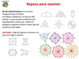 Repaso para examen
Eje de simetría plano es una línea
imaginaria que al dividir
una figura cualquiera, lo hace en dos
partes, y cuyos puntos simétricos son
equidistantes a dicho eje. Todos los
polígonos regulares tienen tantos ejes de
simetría como lados.
Actividad.- Pega las figuras y remarca sus
ejes con regla y colores.
 