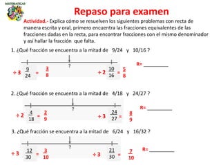 Repaso para examen
1. ¿Qué fracción se encuentra a la mitad de 9/24 y 10/16 ?
9
24
10
16
R= _________
Actividad.- Explica cómo se resuelven los siguientes problemas con recta de
manera escrita y oral, primero encuentra las fracciones equivalentes de las
fracciones dadas en la recta, para encontrar fracciones con el mismo denominador
y así hallar la fracción que falta.
3. ¿Qué fracción se encuentra a la mitad de 6/24 y 16/32 ?
12
30
21
30
2. ¿Qué fracción se encuentra a la mitad de 4/18 y 24/27 ?
4
18
24
27
3
8
5
8
R= _________
R= _________
÷ 3 ÷ 2= =
2
9
8
9
÷ 2 ÷ 3= =
3
10
7
10
÷ 3 ÷ 3= =
 