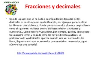 • Uno de los usos que se ha dado a la propiedad de densidad de los
decimales es en situaciones de clasificación, por ejemplo, para clasificar
los libros en una biblioteca. Puede presentarse a los alumnos un problema
como el siguiente: los libros de una biblioteca deben clasificarse y
numerarse. ¿Cómo hacerlo? Considerar, por ejemplo, que hay libros sobre
tres o cuatro temas y en cada tema los hay de distintos autores. La
pertinencia de los decimales aparece cuando, una vez numerados los
libros, llega uno más que va entre dos que ya estaban numerados, ¿qué
número hay que ponerle?
Fracciones y decimales
http://www.youtube.com/watch?v=pz4rsiTBKC4
 
