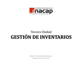 Tercera Unidad
GESTIÓN DE INVENTARIOS


      Relator: Illich Gálvez Calabacero
          Ingeniero Civil Industrial
 
