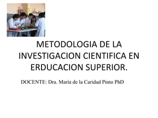 METODOLOGIA DE LA INVESTIGACION CIENTIFICA EN ERDUCACION SUPERIOR. DOCENTE: Dra. María de la Caridad Pinto PhD 