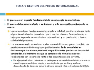 TEMA 9 GESTION DEL PRECIO INTERNACIONAL



   El precio es un aspecto fundamental de la estrategia de marketing.
   El precio del producto afecta a su imagen y a la percepción conjunta de la
    marca.
     Los consumidores tienden a asociar precio y calidad, constituyendo por tanto
       el precio un indicador de calidad para muchos clientes. De esta forma, un
       bajo precio puede ser asociado a baja calidad y un precio alto a buena
       calidad del producto.
     Las empresas en la actualidad suelen comercializar una gama completa de
       productos a muy distintos grupos poblacionales. En la actualidad es
       frecuente que un mismo producto tenga diferentes precios en función del
       comprador, del momento en que se compra o de múltiples aspectos
       relacionados con la zona de venta y las circunstancias de la venta.
          Por ejemplo el mismo asiento en un avión puede ser vendido a distinto precio a un
           ejecutivo poco sensible al precio, a un estudiante, por ser ida y vuelta o
           dependiendo de donde se compró, cómo se compró y las restricciones del billete.
 