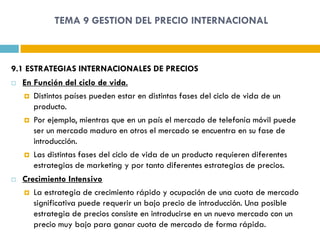 TEMA 9 GESTION DEL PRECIO INTERNACIONAL



9.1 ESTRATEGIAS INTERNACIONALES DE PRECIOS
   En Función del ciclo de vida.
     Distintos países pueden estar en distintas fases del ciclo de vida de un
       producto.
     Por ejemplo, mientras que en un país el mercado de telefonía móvil puede
       ser un mercado maduro en otros el mercado se encuentra en su fase de
       introducción.
     Las distintas fases del ciclo de vida de un producto requieren diferentes
       estrategias de marketing y por tanto diferentes estrategias de precios.
   Crecimiento Intensivo
     La estrategia de crecimiento rápido y ocupación de una cuota de mercado
       significativa puede requerir un bajo precio de introducción. Una posible
       estrategia de precios consiste en introducirse en un nuevo mercado con un
       precio muy bajo para ganar cuota de mercado de forma rápida.
 