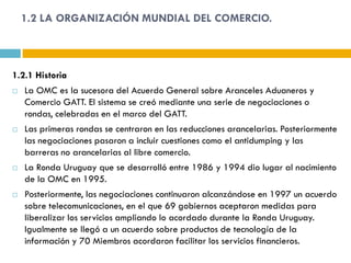 1.2 LA ORGANIZACIÓN MUNDIAL DEL COMERCIO.



1.2.1 Historia
   La OMC es la sucesora del Acuerdo General sobre Aranceles Aduaneros y
    Comercio GATT. El sistema se creó mediante una serie de negociaciones o
    rondas, celebradas en el marco del GATT.
   Las primeras rondas se centraron en las reducciones arancelarias. Posteriormente
    las negociaciones pasaron a incluir cuestiones como el antidumping y las
    barreras no arancelarias al libre comercio.
   La Ronda Uruguay que se desarrolló entre 1986 y 1994 dio lugar al nacimiento
    de la OMC en 1995.
   Posteriormente, las negociaciones continuaron alcanzándose en 1997 un acuerdo
    sobre telecomunicaciones, en el que 69 gobiernos aceptaron medidas para
    liberalizar los servicios ampliando lo acordado durante la Ronda Uruguay.
    Igualmente se llegó a un acuerdo sobre productos de tecnología de la
    información y 70 Miembros acordaron facilitar los servicios financieros.
 