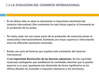 1.3 LA EVOLUCION DEL COMERCIO INTERNACIONAL



   En los últimos años se observa claramente un importante crecimiento del
    comercio internacional. Este crecimiento ha sido incluso superior al incremento en
    la producción de los países.


   Por tanto, cada vez una mayor parte de la producción de numerosos países se
    comercializa internacionalmente. Existiendo una mayor apertura e interconexión
    entre las diferentes economías nacionales.


   Existen una serie de factores que explican este crecimiento del comercio
    internacional:
    A) La importante disminución de las barreras aduaneras. Se han suprimido
    numerosos contingentes que establecían las cantidades máximas que se podían
    exportar a un país. Igualmente han disminuido de forma significativa en las
    últimas décadas los aranceles o impuestos aduaneros a las mercancías.
 