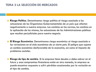 TEMA 2 LA SELECCIÓN DE MERCADOS



   Riesgo Político. Denominamos riesgo político al riesgo asociado a las
    actuaciones de los Organismos Gubernamentales de un país que afectan
    negativamente a nuestra empresa. Los cambios en las normas, los cambios en
    la aplicación de las mismas, las actuaciones de las Administraciones públicas
    que resultan perjudiciales para nuestro negocio.

   El Riesgo Económico. Denominamos riesgo económico al riesgo asociado a
    las variaciones en el ciclo económico de un cierto país. El peligro que supone
    un cambio económico desfavorable de la economía, así como el impacto de
    problemas sociales.

   Riesgo de tipo de cambio. Si la empresa tiene deudas o debe cobrar en el
    futuro y esos compromisos financieros están en otra moneda, la empresa se
    puede encontrar expuesta a sufrir pérdidas ocasionadas por la variación en
    el tipo de cambio.
 