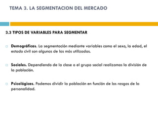 TEMA 3. LA SEGMENTACION DEL MERCADO



3.3 TIPOS DE VARIABLES PARA SEGMENTAR


   Demográficas. La segmentación mediante variables como el sexo, la edad, el
    estado civil son algunas de las más utilizadas.


   Sociales. Dependiendo de la clase o el grupo social realizamos la división de
    la población.


   Psicológicas. Podemos dividir la población en función de los rasgos de la
    personalidad.
 