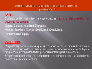 ARTE:
Conjunto de técnicas y teorías, cuyo objeto es causar un placer estético a
través de los sentidos.
Objeto: Belleza. Habilidad Expresión.
Método: Técnicas. Teorías. Emotividad. Creatividad.
Fundamento: Reglas.
PROFESION:
Conjunto de conocimientos que se imparten en Instituciones Educativas
conducentes a grados y títulos. Requiere de autorizaciones de Colegios
profesionales o de autoridades gubernamentales para su ejercicio.
El ejercicio profesional se fundamenta en principios que se actualizan
conforme al avance científico.
10
 