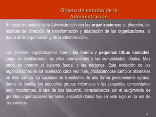 El objeto de estudio de la Administración son las organizaciones; su dirección, las
técnicas de dirección, la transformación y adaptación de las organizaciones, la
teoría de la organización y de la administración.
Las primeras organizaciones fueron las familia y pequeñas tribus nómades;
luego se establecieron las villas permanentes y las comunidades tribales. Mas
tarde se crearon el sistema feudal y las naciones. Esta evolución de las
organizaciones se ha acelerado cada vez mas, produciéndose cambios abismales
en éste campo. La sociedad se transformo de una forma predominante agraria,
donde la familia, los pequeños grupos informales y las pequeñas comunidades
eran importantes, a otra de tipo industrial, caracterizadas por el surgimiento de
grandes organizaciones formales, encontrándonos hoy en este siglo en la era de
los servicios.
11
 