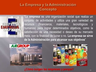 “La empresa es una organización social que realiza un
conjunto de actividades y utiliza una gran variedad de
recursos (financieros, materiales, tecnológicos y
humanos) para lograr determinados objetivos, como la
satisfacción de una necesidad o deseo de su mercado
meta, con la finalidad de lucrar o no. La empresa se sirve
de la Administración para alcanzar sus objetivos”
14¿Cómo surgen las empresas y porque?
 