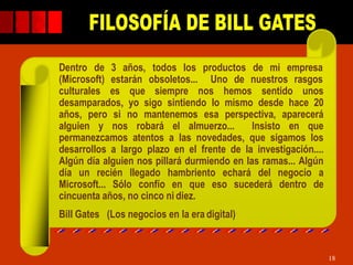 Dentro de 3 años, todos los productos de mi empresa
(Microsoft) estarán obsoletos... Uno de nuestros rasgos
culturales es que siempre nos hemos sentido unos
desamparados, yo sigo sintiendo lo mismo desde hace 20
años, pero si no mantenemos esa perspectiva, aparecerá
alguien y nos robará el almuerzo... Insisto en que
permanezcamos atentos a las novedades, que sigamos los
desarrollos a largo plazo en el frente de la investigación....
Algún día alguien nos pillará durmiendo en las ramas... Algún
día un recién llegado hambriento echará del negocio a
Microsoft... Sólo confío en que eso sucederá dentro de
cincuenta años, no cinco ni diez.
Bill Gates (Los negocios en la era digital)
18
 