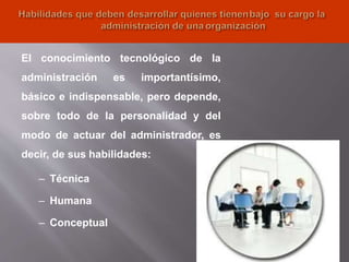 25
El conocimiento tecnológico de la
administración es importantísimo,
básico e indispensable, pero depende,
sobre todo de la personalidad y del
modo de actuar del administrador, es
decir, de sus habilidades:
– Técnica
– Humana
– Conceptual
 