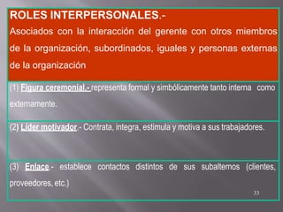 ROLES INTERPERSONALES.-
Asociados con la interacción del gerente con otros miembros
de la organización, subordinados, iguales y personas externas
de la organización
(1) Figura ceremonial.- representa formal y simbólicamente tanto interna como
externamente.
(2) Líder motivador.- Contrata, integra, estimula y motiva a sus trabajadores.
(3) Enlace.- establece contactos distintos de sus subalternos (clientes,
proveedores, etc.)
33
 