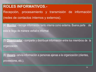 ROLES INFORMATIVOS.-
Recepción, procesamiento y transmisión de información
(redes de contactos internos y externos).
(4) Monitor.- recoge información tanto interna como externa. Buena parte de
esta le llega de manera verbal e informal.
(5) Diseminador.- comparte y distribuye información entre los miembros de la
organización.
(6) Vocero.- envía información a personas ajenas a la organización (clientes,
proveedores, etc.).
34
 
