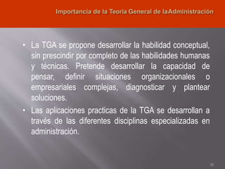 • La TGA se propone desarrollar la habilidad conceptual,
sin prescindir por completo de las habilidades humanas
y técnicas. Pretende desarrollar la capacidad de
pensar, definir situaciones organizacionales o
empresariales complejas, diagnosticar y plantear
soluciones.
• Las aplicaciones practicas de la TGA se desarrollan a
través de las diferentes disciplinas especializadas en
administración.
30
 