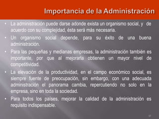 • La administración puede darse adonde exista un organismo social, y de
acuerdo con su complejidad, ésta será más necesaria.
• Un organismo social depende, para su éxito de una buena
administración.
• Para las pequeñas y medianas empresas, la administración también es
importante, por que al mejorarla obtienen un mayor nivel de
competitividad.
• La elevación de la productividad, en el campo económico social, es
siempre fuente de preocupación, sin embargo, con una adecuada
administración el panorama cambia, repercutiendo no solo en la
empresa, sino en toda la sociedad.
• Para todos los países, mejorar la calidad de la administración es
requisito indispensable.
37
 