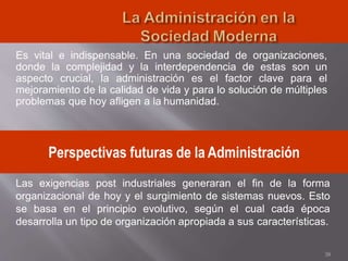 Es vital e indispensable. En una sociedad de organizaciones,
donde la complejidad y la interdependencia de estas son un
aspecto crucial, la administración es el factor clave para el
mejoramiento de la calidad de vida y para lo solución de múltiples
problemas que hoy afligen a la humanidad.
38
Perspectivas futuras de la Administración
Las exigencias post industriales generaran el fin de la forma
organizacional de hoy y el surgimiento de sistemas nuevos. Esto
se basa en el principio evolutivo, según el cual cada época
desarrolla un tipo de organización apropiada a sus características.
 