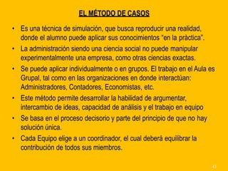 EL MÉTODO DE CASOS
• Es una técnica de simulación, que busca reproducir una realidad,
donde el alumno puede aplicar sus conocimientos “en la pràctica”.
• La administración siendo una ciencia social no puede manipular
experimentalmente una empresa, como otras ciencias exactas.
• Se puede aplicar individualmente o en grupos. El trabajo en el Aula es
Grupal, tal como en las organizaciones en donde interactúan:
Administradores, Contadores, Economistas, etc.
• Este método permite desarrollar la habilidad de argumentar,
intercambio de ideas, capacidad de análisis y el trabajo en equipo
• Se basa en el proceso decisorio y parte del principio de que no hay
solución única.
• Cada Equipo elige a un coordinador, el cual deberá equilibrar la
contribución de todos sus miembros.
43
 