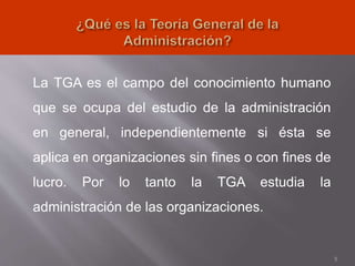 La TGA es el campo del conocimiento humano
que se ocupa del estudio de la administración
en general, independientemente si ésta se
aplica en organizaciones sin fines o con fines de
lucro. Por lo tanto la TGA estudia la
administración de las organizaciones.
5
 