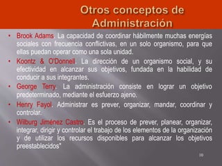 • Brook Adams. La capacidad de coordinar hábilmente muchas energías
sociales con frecuencia conflictivas, en un solo organismo, para que
ellas puedan operar como una sola unidad.
• Koontz & O'Donnell. La dirección de un organismo social, y su
efectividad en alcanzar sus objetivos, fundada en la habilidad de
conducir a sus integrantes.
• George Terry. La administración consiste en lograr un objetivo
predeterminado, mediante el esfuerzo ajeno.
• Henry Fayol. Administrar es prever, organizar, mandar, coordinar y
controlar.
• Wilburg Jiménez Castro. Es el proceso de prever, planear, organizar,
integrar, dirigir y controlar el trabajo de los elementos de la organización
y de utilizar los recursos disponibles para alcanzar los objetivos
preestablecidos"
10
 