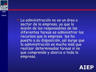 AIEP
AIEP
-
CHILE
La administración no es un área o
sector de la empresa, ya que la
misión de los responsables de las
diferentes tareas es administrar los
recursos que la empresa les ha
puesto a su disposición, así surge que
la administración es mucho más que
realizar determinadas tareas si no
que comprende y abarca a toda la
empresa.
 