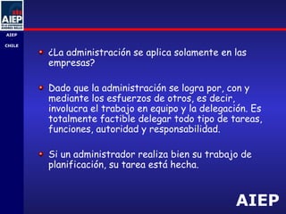 AIEP
AIEP
-
CHILE
¿La administración se aplica solamente en las
empresas?
Dado que la administración se logra por, con y
mediante los esfuerzos de otros, es decir,
involucra el trabajo en equipo y la delegación. Es
totalmente factible delegar todo tipo de tareas,
funciones, autoridad y responsabilidad.
Si un administrador realiza bien su trabajo de
planificación, su tarea está hecha.
 