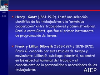 Henry  Gantt  (1861–1919). Instó una selección científica de los trabajadores y la “armónica cooperación” entre trabajadores y administradores. Creó la carta Gantt, que fue el primer instrumento de programación de tareas.  Frank y Lillian Gilbreth  (1868–1924 y 1878–1972). Frank G. conocido por sus estudios de tiempo y movimiento. Lillian G. psicóloga industrial, se centró en los aspectos humanos del trabajo y el conocimiento de la personalidad y necesidades de los trabajadores 