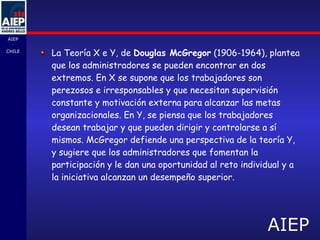 La Teoría X e Y, de  Douglas McGregor  (1906-1964), plantea que los administradores se pueden encontrar en dos extremos. En X se supone que los trabajadores son perezosos e irresponsables y que necesitan supervisión constante y motivación externa para alcanzar las metas organizacionales. En Y, se piensa que los trabajadores desean trabajar y que pueden dirigir y controlarse a sí mismos. McGregor defiende una perspectiva de la teoría Y, y sugiere que los administradores que fomentan la participación y le dan una oportunidad al reto individual y a la iniciativa alcanzan un desempeño superior. 
