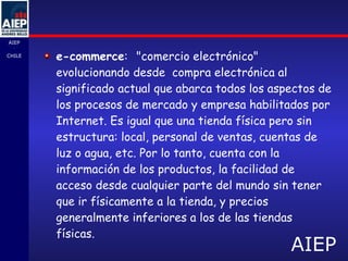 e-commerce :   "comercio electrónico"  evolucionando desde  compra electrónica al significado actual que abarca todos los aspectos de los procesos de mercado y empresa habilitados por Internet. Es igual que una tienda física pero sin estructura: local, personal de ventas, cuentas de luz o agua, etc. Por lo tanto, cuenta con la información de los productos, la facilidad de acceso desde cualquier parte del mundo sin tener que ir físicamente a la tienda, y precios generalmente inferiores a los de las tiendas físicas.  