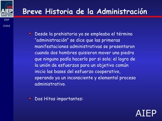 Breve Historia de la Administración Desde la prehistoria ya se empleaba el término “administración”  s e dice que las primeras manifestaciones administrativas se presentaron cuando dos hombres quisieron mover una piedra que ninguno podía hacerlo por si solo; el logro de la unión de esfuerzos para un objetivo común inicio las bases del esfuerzo cooperativo, operando ya un inconsciente y elemental proceso administrativo. Dos Hitos importantes: 
