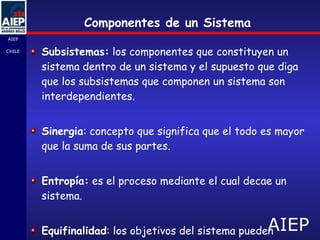 Componentes de un Sistema Subsistemas:  los componentes que constituyen un sistema dentro de un sistema y el supuesto que diga que los subsistemas que componen un sistema son interdependientes. Sinergia : concepto que significa que el todo es mayor que la suma de sus partes. Entropía:  es el proceso mediante el cual decae un sistema. Equifinalidad : los objetivos del sistema pueden obtenerse de diversas maneras. 