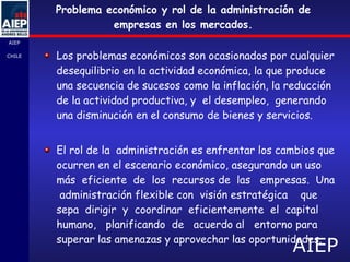 Problema económico y rol de la administración de empresas en los mercados. Los problemas económicos son ocasionados por cualquier desequilibrio en la actividad económica, la que produce una secuencia de sucesos como la inflación, la reducción de la actividad productiva, y  el desempleo,  generando una disminución en el consumo de bienes y servicios.  El rol de la  administración es enfrentar los cambios que ocurren en el escenario económico, asegurando un uso  más  eficiente  de  los  recursos de  las  empresas.  Una  administración flexible con  visión estratégica  que  sepa  dirigir  y  coordinar  eficientemente  el  capital humano,  planificando  de  acuerdo al  entorno para superar las amenazas y aprovechar las oportunidades.  