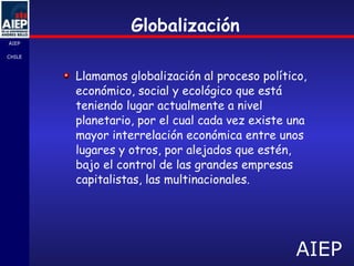 Globalización Llamamos globalización al proceso político, económico, social y ecológico que está teniendo lugar actualmente a nivel planetario, por el cual cada vez existe una mayor interrelación económica entre unos lugares y otros, por alejados que estén, bajo el control de las grandes empresas capitalistas, las multinacionales. 