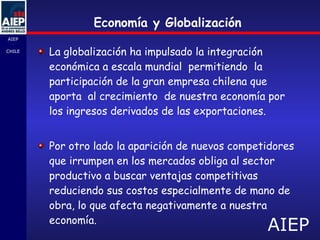 La globalización ha impulsado la integración económica a escala mundial  permitiendo  la participación de la gran empresa chilena que aporta  al crecimiento  de nuestra economía por  los ingresos derivados de las exportaciones. Por otro lado la aparición de nuevos competidores que irrumpen en los mercados obliga al sector productivo a buscar ventajas competitivas reduciendo sus costos especialmente de mano de obra, lo que afecta negativamente a nuestra  economía.  Economía y Globalización 