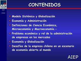 CONTENIDOS Modelo Sistémico y Globalización Economía y Administración  Definiciones de Ciencia Económica, Microeconomía y Macroeconomía.- Problema económico y rol de la administración de empresas en los mercados Economía y Globalización Desafíos de la empresa chilena en un escenario de economía abierta al mundo 