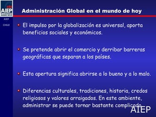 Administración Global en el mundo de hoy El impulso por la globalización es universal, aporta beneficios sociales y económicos. Se pretende abrir el comercio y derribar barreras geográficas que separan a los países. Esta apertura significa abrirse a lo bueno y a lo malo. Diferencias culturales, tradiciones, historia, credos religiosos y valores arraigados. En este ambiente, administrar se puede tornar bastante complicado. 