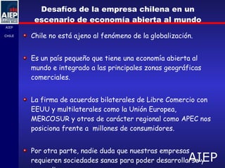 Desafíos de la empresa chilena en un escenario de economía abierta al mundo Chile no está ajeno a l fenómeno de la globalización. Es un país pequeño que tiene una economía abierta al mundo e integrado a las principales zonas geográficas comerciales. La firma de acuerdos bilaterales de Libre Comercio con EEUU y multilaterales como la Unión Europea, MERCOSUR y otros de carácter regional como APEC nos posiciona frente a  millones de consumidores.  Por otra parte, nadie duda que nuestras empresas requieren sociedades sanas para poder desarrollarse y expandirse.    